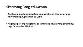Sistemang Pang-edukasyon
• Ang kauna-unahang paaralang pamparokya ay itinatag ng mga
misyonerong Augustinian sa Cebu.
• Ang mga pari ang nangasiwa sa sistemang eduaksyong pinairal ng
mga Espanyol sa Pilipinas.
 