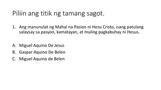 Piliin ang titik ng tamang sagot.
1. Ang manunulat ng Mahal na Pasion ni Hesu Cristo, isang patulang
salaysay sa pasyon, kamatayan, at muling pagkabuhay ni Hesus.
A. Miguel Aquino De Jesus
B. Gaspar Aquino De Belen
C. Miguel Aquino de Belen
 