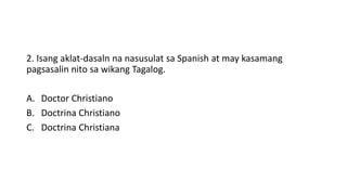 2. Isang aklat-dasaln na nasusulat sa Spanish at may kasamang
pagsasalin nito sa wikang Tagalog.
A. Doctor Christiano
B. Doctrina Christiano
C. Doctrina Christiana
 