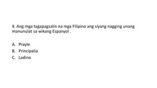 4. Ang mga tagapagsalin na mga Filipino ang siyang nagging unang
manunulat sa wikang Espanyol .
A. Prayle
B. Principalia
C. Ladino
 