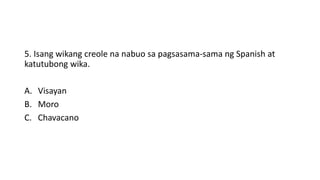 5. Isang wikang creole na nabuo sa pagsasama-sama ng Spanish at
katutubong wika.
A. Visayan
B. Moro
C. Chavacano
 