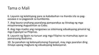 Tama o Mali
6. Layunin ng kolehiyong para sa kababaihan na ihanda sila sa pag-
aasawa o sa pagpasok sa kumbento.
7. Ang kauna-unahang paaralang pamparokya ay itinatag ng mga
misyonerong Augustinian sa Cebu.
8. Ang mga madre ang nangasiwa sa sistemang eduaksyong pinairal ng
mga Espanyol sa Pilipinas.
9. Layunin ng Spain na turuan ang mga Filipino na mamuhay ayon sa
pamaraang Budismo.
10. Sa panahon ng kolonyalismong Espanyol, may mga paaralan ding
itinayo upang magturo ng eduaksyong bokasyonal.
 