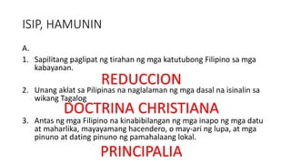 ISIP, HAMUNIN
A.
1. Sapilitang paglipat ng tirahan ng mga katutubong Filipino sa mga
kabayanan.
2. Unang aklat sa Pilipinas na naglalaman ng mga dasal na isinalin sa
wikang Tagalog
3. Antas ng mga Filipino na kinabibilangan ng mga inapo ng mga datu
at maharlika, mayayamang hacendero, o may-ari ng lupa, at mga
pinuno at dating pinuno ng pamahalaang lokal.
REDUCCION
DOCTRINA CHRISTIANA
PRINCIPALIA
 