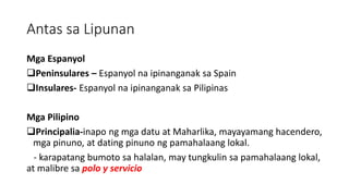 Antas sa Lipunan
Mga Espanyol
Peninsulares – Espanyol na ipinanganak sa Spain
Insulares- Espanyol na ipinanganak sa Pilipinas
Mga Pilipino
Principalia-inapo ng mga datu at Maharlika, mayayamang hacendero,
mga pinuno, at dating pinuno ng pamahalaang lokal.
- karapatang bumoto sa halalan, may tungkulin sa pamahalaang lokal,
at malibre sa polo y servicio
 