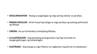 • SEKULARISASYON - Tawag sa paglalagay ng mga paring sekular sa parokya.
• PARING REGULAR - Hindi maaaring italaga sa mga parokya ng walang pahintulot
ng Obispo.
• LIBERAL -Ito ay tumutukoy sa kaisipang Malaya.
• LA ILUSTRACION - Ang kaisipang pinangunahan ng mga ilustrado na
nangangahulugan ng naliwanagan.
• ILUSTRADO - Ang tawag sa mga Pilipino na nagkaroon ng pormal na edukasyon.
 