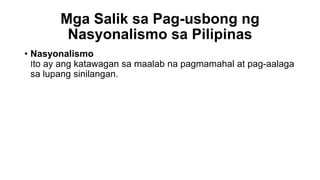 Mga Salik sa Pag-usbong ng
Nasyonalismo sa Pilipinas
• Nasyonalismo
Ito ay ang katawagan sa maalab na pagmamahal at pag-aalaga
sa lupang sinilangan.
 