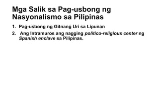 Mga Salik sa Pag-usbong ng
Nasyonalismo sa Pilipinas
1. Pag-usbong ng Gitnang Uri sa Lipunan
2. Ang Intramuros ang nagging politico-religious center ng
Spanish enclave sa Pilipinas.
 