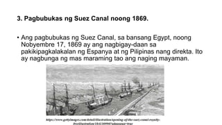 3. Pagbubukas ng Suez Canal noong 1869.
• Ang pagbubukas ng Suez Canal, sa bansang Egypt, noong
Nobyembre 17, 1869 ay ang nagbigay-daan sa
pakikipagkalakalan ng Espanya at ng Pilipinas nang direkta. Ito
ay nagbunga ng mas maraming tao ang naging mayaman.
 