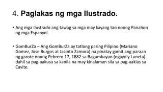 4. Paglakas ng mga Ilustrado.
• Ang mga Ilustrado ang tawag sa mga may kayang tao noong Panahon
ng mga Espanyol.
• GomBurZa – Ang GomBurZa ay tatlong paring Pilipino (Mariano
Gomez, Jose Burgos at Jacinto Zamora) na pinatay gamit ang paraan
ng garote noong Pebrero 17, 1882 sa Bagumbayan (ngayo’y Luneta)
dahil sa pag-aakusa sa kanila na may kinalaman sila sa pag-aaklas sa
Cavite.
 