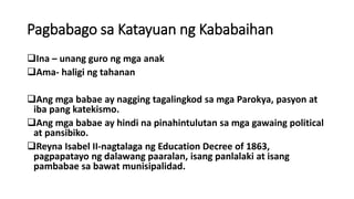 Pagbabago sa Katayuan ng Kababaihan
Ina – unang guro ng mga anak
Ama- haligi ng tahanan
Ang mga babae ay nagging tagalingkod sa mga Parokya, pasyon at
iba pang katekismo.
Ang mga babae ay hindi na pinahintulutan sa mga gawaing political
at pansibiko.
Reyna Isabel II-nagtalaga ng Education Decree of 1863,
pagpapatayo ng dalawang paaralan, isang panlalaki at isang
pambabae sa bawat munisipalidad.
 