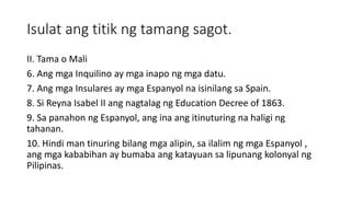 Isulat ang titik ng tamang sagot.
II. Tama o Mali
6. Ang mga Inquilino ay mga inapo ng mga datu.
7. Ang mga Insulares ay mga Espanyol na isinilang sa Spain.
8. Si Reyna Isabel II ang nagtalag ng Education Decree of 1863.
9. Sa panahon ng Espanyol, ang ina ang itinuturing na haligi ng
tahanan.
10. Hindi man tinuring bilang mga alipin, sa ilalim ng mga Espanyol ,
ang mga kababihan ay bumaba ang katayuan sa lipunang kolonyal ng
Pilipinas.
 