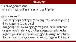 Talakayan
sundalong Amerikano
- sila ang mga naging unang guro sa Pilipinas
Mga Alituntunin
- sapilitang pag-aaral ng mga batang may sapat na gulang
- libreng gamit sa pag-aaral
- binigyang-pansin din ang mga mag-aaral na di Kristiyano
- ang mga asignatura ay pagbasa, pagsulat, aritmetika,
agham panlipunan, musika, pagguhit, sining, industriya,
karunungang pangkarakter, edukasyong pangkalusugan
 