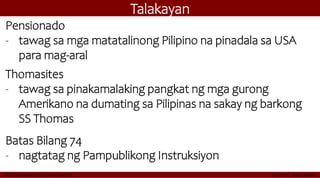 Talakayan
Pensionado
- tawag sa mga matatalinong Pilipino na pinadala sa USA
para mag-aral
Thomasites
- tawag sa pinakamalaking pangkat ng mga gurong
Amerikano na dumating sa Pilipinas na sakay ng barkong
SS Thomas
Batas Bilang 74
- nagtatag ng Pampublikong Instruksiyon
 