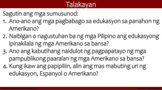 Talakayan
Sagutin ang mga sumusunod:
1. Ano-ano ang mga pagbabago sa edukasyon sa panahon ng
Amerikano?
2. Naibigan o nagustuhan ba ng mga Pilipino ang edukasyong
ipinakilala ng mga Amerikano sa bansa?
3. Ano ang kabutihang naidulot ng pagpapatayo ng mga
pampublikong paaralan ng mga Amerikano sa bansa?
4. Kung ikaw ang papipiliin, alin ang mas mabuting uri ng
edukasyon, Espanyol o Amerikano?
 