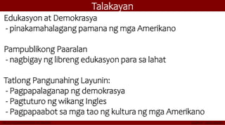 Talakayan
Edukasyon at Demokrasya
- pinakamahalagang pamana ng mga Amerikano
Pampublikong Paaralan
- nagbigay ng libreng edukasyon para sa lahat
Tatlong Pangunahing Layunin:
- Pagpapalaganap ng demokrasya
- Pagtuturo ng wikang Ingles
- Pagpapaabot sa mga tao ng kultura ng mga Amerikano
 