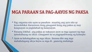 MGA PARAAN SA PAG-AAYOS NG PAKSA
• Pag-organisa nito ayon sa panahon- maaring ang ayos nito ay
kronolohikal. Karaniwan itong ginagamit kung ang paksa ay may
kaugnayan sa paglalahad ng kasaysayan.
• Paraang lokihal- ang paksa ay nakaayos ayon sa mga ugnayn ng mga
ipinahahayag na ideya. Ginagamit ito sa pagpapaliwanag ng konsepto.
• Ayon sa kahalagahan ng mga ideya- Inuuna dito ang mga
mahahalagang ideya kaysa sa mga di- gaanong mahalaga.
 