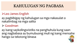 KAHULUGAN NG PAGBASA
Leo James English
ay pagbibigay ng kahulugan sa mga nakasulat o
nakalimbag na mga salita
 Goodman
ay isang saykolingwistiks na panghuhula kung saan
ang nagbabasa ay bumubuong muli ng isang mensahe
hango sa tekstong binasa
 
