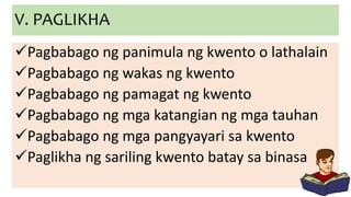 V. PAGLIKHA
Pagbabago ng panimula ng kwento o lathalain
Pagbabago ng wakas ng kwento
Pagbabago ng pamagat ng kwento
Pagbabago ng mga katangian ng mga tauhan
Pagbabago ng mga pangyayari sa kwento
Paglikha ng sariling kwento batay sa binasa
 