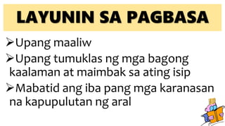 LAYUNIN SA PAGBASA
Upang maaliw
Upang tumuklas ng mga bagong
kaalaman at maimbak sa ating isip
Mabatid ang iba pang mga karanasan
na kapupulutan ng aral
 