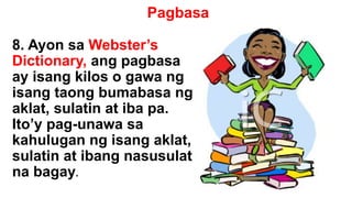 Pagbasa
8. Ayon sa Webster’s
Dictionary, ang pagbasa
ay isang kilos o gawa ng
isang taong bumabasa ng
aklat, sulatin at iba pa.
Ito’y pag-unawa sa
kahulugan ng isang aklat,
sulatin at ibang nasusulat
na bagay.
 