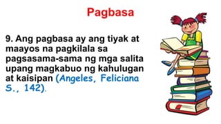 Pagbasa
9. Ang pagbasa ay ang tiyak at
maayos na pagkilala sa
pagsasama-sama ng mga salita
upang magkabuo ng kahulugan
at kaisipan (Angeles, Feliciana
S., 142).
 