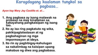 Karagdagang kaalaman tungkol sa
pagbasa…
Ayon kay Mary Joy Castillo et. al…
1. Ang pagbasa ay isang malawak na
proseso na may kinalaman sa
kakayahang pangkaisipan ng isang
tao.
2. Ito ay isa ring pagkatuto ng wika,
pakikipagtalastasan at ng
pagbahaginan ng mga
impormasyon at ideya.
3. Ito rin ay pagbibigay-kahulugan
sa nakalimbag na kaisipan upang
makabuo ng diwa ang pagbabasa.
 