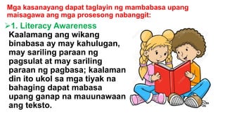 Mga kasanayang dapat taglayin ng mambabasa upang
maisagawa ang mga prosesong nabanggit:
1. Literacy Awareness
Kaalamang ang wikang
binabasa ay may kahulugan,
may sariling paraan ng
pagsulat at may sariling
paraan ng pagbasa; kaalaman
din ito ukol sa mga tiyak na
bahaging dapat mabasa
upang ganap na mauunawaan
ang teksto.
 