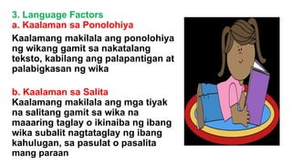 3. Language Factors
a. Kaalaman sa Ponolohiya
Kaalamang makilala ang ponolohiya
ng wikang gamit sa nakatalang
teksto, kabilang ang palapantigan at
palabigkasan ng wika
b. Kaalaman sa Salita
Kaalamang makilala ang mga tiyak
na salitang gamit sa wika na
maaaring taglay o ikinaiba ng ibang
wika subalit nagtataglay ng ibang
kahulugan, sa pasulat o pasalita
mang paraan
 