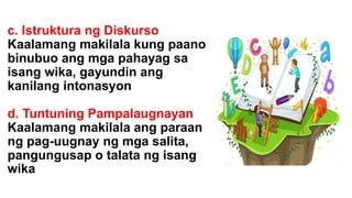 c. Istruktura ng Diskurso
Kaalamang makilala kung paano
binubuo ang mga pahayag sa
isang wika, gayundin ang
kanilang intonasyon
d. Tuntuning Pampalaugnayan
Kaalamang makilala ang paraan
ng pag-uugnay ng mga salita,
pangungusap o talata ng isang
wika
 