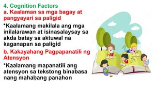 4. Cognition Factors
a. Kaalaman sa mga bagay at
pangyayari sa paligid
*Kaalamang makilala ang mga
inilalarawan at isinasalaysay sa
akda batay sa aktuwal na
kaganapan sa paligid
b. Kakayahang Pagpapanatili ng
Atensyon
*Kaalamang mapanatili ang
atensyon sa tekstong binabasa
nang mahabang panahon
 