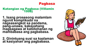 Pagbasa
Katangian ng Pagbasa (Villamin
1998)
1. Isang prosesong malamlam
ngunit komplikado na
nagsasangkot sa pandama,
pang-unawa, kakayahang
magsagawa at katotohanan ng
mambabasa ang pagbabasa.
2. Ginintuang susi sa kaalaman
at kasiyahan ang pagbabasa.
 