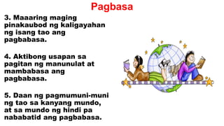 Pagbasa
3. Maaaring maging
pinakaubod ng kaligayahan
ng isang tao ang
pagbabasa.
4. Aktibong usapan sa
pagitan ng manunulat at
mambabasa ang
pagbabasa.
5. Daan ng pagmumuni-muni
ng tao sa kanyang mundo,
at sa mundo ng hindi pa
nababatid ang pagbabasa.
 