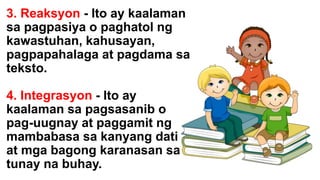 3. Reaksyon - Ito ay kaalaman
sa pagpasiya o paghatol ng
kawastuhan, kahusayan,
pagpapahalaga at pagdama sa
teksto.
4. Integrasyon - Ito ay
kaalaman sa pagsasanib o
pag-uugnay at paggamit ng
mambabasa sa kanyang dati
at mga bagong karanasan sa
tunay na buhay.
 