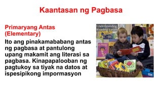 Kaantasan ng Pagbasa
Primaryang Antas
(Elementary)
Ito ang pinakamababang antas
ng pagbasa at pantulong
upang makamit ang literasi sa
pagbasa. Kinapapalooban ng
pagtukoy sa tiyak na datos at
ispesipikong impormasyon
 