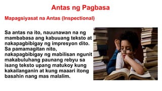 Antas ng Pagbasa
Mapagsiyasat na Antas (Inspectional)
Sa antas na ito, nauunawan na ng
mambabasa ang kabuuang teksto at
nakapagbibigay ng impresyon dito.
Sa pamamagitan nito,
nakapagbibigay ng mabilisan ngunit
makabuluhang paunang rebyu sa
isang teksto upang matukoy kung
kakailanganin at kung maaari itong
basahin nang mas malalim.
 