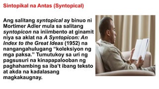 Sintopikal na Antas (Syntopical)
Ang salitang syntopical ay binuo ni
Mortimer Adler mula sa salitang
syntopicon na iniimbento at ginamit
niya sa aklat na A Syntopicon: An
Index to the Great Ideas (1952) na
nangangahulugang “koleksiyon ng
mga paksa.” Tumutukoy sa uri ng
pagsusuri na kinapapalooban ng
paghahambing sa iba’t ibang teksto
at akda na kadalasang
magkakaugnay.
 