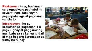 Reaksyon - Ito ay kaalaman
sa pagpasiya o paghatol ng
kawastuhan, kahusayan,
pagpapahalaga at pagdama
sa teksto.
Integrasyon - Ito ay
kaalaman sa pagsasanib o
pag-uugnay at paggamit ng
mambabasa sa kanyang dati
at mga bagong karanasan sa
tunay na buhay.
 