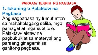 PARAAN/ TEKNIK NG PAGBASA
1. Iskaning o Palaktaw na
Pagbasa
Ang nagbabasa ay tumutunton
sa mahahalagang salita, mga
pamagat at mga subtitulo.
Palaktaw-laktaw na
pagbubuklat sa materyal ang
paraang ginagamit sa
ganitong pagbasa.
 