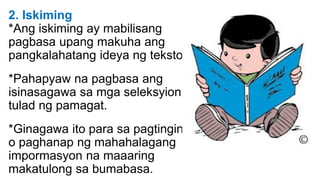 2. Iskiming
*Ang iskiming ay mabilisang
pagbasa upang makuha ang
pangkalahatang ideya ng teksto.
*Pahapyaw na pagbasa ang
isinasagawa sa mga seleksyion
tulad ng pamagat.
*Ginagawa ito para sa pagtingin
o paghanap ng mahahalagang
impormasyon na maaaring
makatulong sa bumabasa.
 