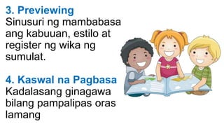 3. Previewing
Sinusuri ng mambabasa
ang kabuuan, estilo at
register ng wika ng
sumulat.
4. Kaswal na Pagbasa
Kadalasang ginagawa
bilang pampalipas oras
lamang
 