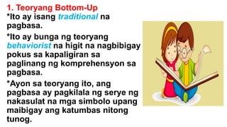 1. Teoryang Bottom-Up
*Ito ay isang traditional na
pagbasa.
*Ito ay bunga ng teoryang
behaviorist na higit na nagbibigay
pokus sa kapaligiran sa
paglinang ng komprehensyon sa
pagbasa.
*Ayon sa teoryang ito, ang
pagbasa ay pagkilala ng serye ng
nakasulat na mga simbolo upang
maibigay ang katumbas nitong
tunog.
 