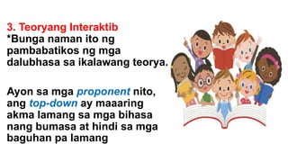 3. Teoryang Interaktib
*Bunga naman ito ng
pambabatikos ng mga
dalubhasa sa ikalawang teorya.
Ayon sa mga proponent nito,
ang top-down ay maaaring
akma lamang sa mga bihasa
nang bumasa at hindi sa mga
baguhan pa lamang
 