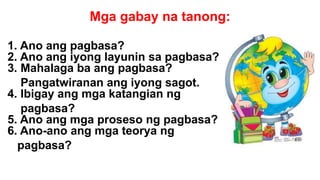 Mga gabay na tanong:
1. Ano ang pagbasa?
2. Ano ang iyong layunin sa pagbasa?
3. Mahalaga ba ang pagbasa?
Pangatwiranan ang iyong sagot.
4. Ibigay ang mga katangian ng
pagbasa?
5. Ano ang mga proseso ng pagbasa?
6. Ano-ano ang mga teorya ng
pagbasa?
 