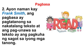 Pagbasa
2. Ayon naman kay
Frank Smith, ang
pagbasa ay
pagtatanong sa
nakatalang teksto at
ang pag-unawa sa
teksto ay ang pagkuha
ng sagot sa iyong mga
tanong.
 