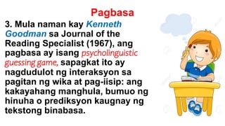 Pagbasa
3. Mula naman kay Kenneth
Goodman sa Journal of the
Reading Specialist (1967), ang
pagbasa ay isang psycholinguistic
guessing game, sapagkat ito ay
nagdudulot ng interaksyon sa
pagitan ng wika at pag-iisip: ang
kakayahang manghula, bumuo ng
hinuha o prediksyon kaugnay ng
tekstong binabasa.
 
