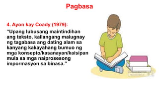 Pagbasa
4. Ayon kay Coady (1979):
“Upang lubusang maintindihan
ang teksto, kailangang maiugnay
ng tagabasa ang dating alam sa
kanyang kakayahang bumuo ng
mga konsepto/kasanayan/kaisipan
mula sa mga naiprosesong
impormasyon sa binasa.”
 