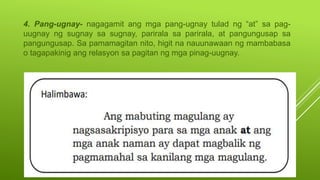 4. Pang-ugnay- nagagamit ang mga pang-ugnay tulad ng “at” sa pag-
uugnay ng sugnay sa sugnay, parirala sa parirala, at pangungusap sa
pangungusap. Sa pamamagitan nito, higit na nauunawaan ng mambabasa
o tagapakinig ang relasyon sa pagitan ng mga pinag-uugnay.
 