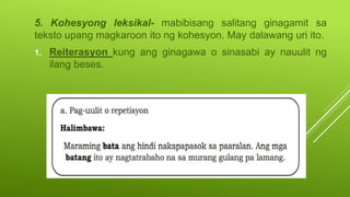 5. Kohesyong leksikal- mabibisang salitang ginagamit sa
teksto upang magkaroon ito ng kohesyon. May dalawang uri ito.
1. Reiterasyon kung ang ginagawa o sinasabi ay nauulit ng
ilang beses.
 
