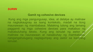 SURIIN
Gamit ng cohesive devices
Kung ang mga pangungusap, idea, at detalye ay malinaw
na nagkakaugnay sa isang konteksto, madali na itong
maunawaan ng mambabasa. Malaking tulong ang tamang
paggamit ng mga cohesive devices para makabuo ng
makabuluhang teksto. Kung ang isinulat ng awtor ay
malinaw na naunawaan at naisabuhay ng mambabasa,
nangangahulugang nagtagumpay ang awtor sa kaniyang
isinulat.
 