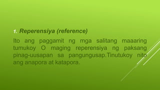 1. Reperensiya (reference)
Ito ang paggamit ng mga salitang maaaring
tumukoy O maging reperensiya ng paksang
pinag-uusapan sa pangungusap.Tinutukoy nito
ang anapora at katapora.
 